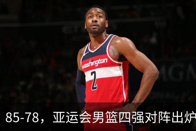 85-78，亚运会男篮四强对阵出炉！中国男篮对手敲定，郭士强压力大，首发该调整了